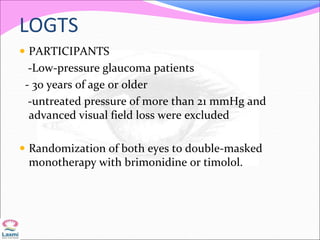 LOGTS
 PARTICIPANTS
-Low-pressure glaucoma patients
- 30 years of age or older
-untreated pressure of more than 21 mmHg and
advanced visual field loss were excluded
 Randomization of both eyes to double-masked
monotherapy with brimonidine or timolol.
 