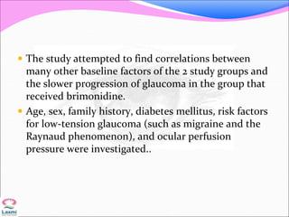  The study attempted to find correlations between
many other baseline factors of the 2 study groups and
the slower progression of glaucoma in the group that
received brimonidine.
 Age, sex, family history, diabetes mellitus, risk factors
for low-tension glaucoma (such as migraine and the
Raynaud phenomenon), and ocular perfusion
pressure were investigated..
 