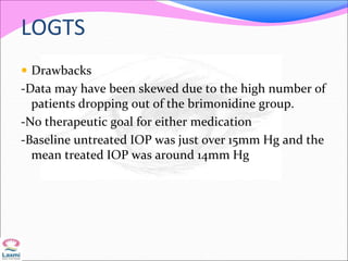 LOGTS
 Drawbacks
-Data may have been skewed due to the high number of
patients dropping out of the brimonidine group.
-No therapeutic goal for either medication
-Baseline untreated IOP was just over 15mm Hg and the
mean treated IOP was around 14mm Hg
 
