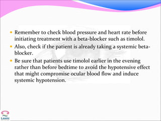  Remember to check blood pressure and heart rate before
initiating treatment with a beta-blocker such as timolol.
 Also, check if the patient is already taking a systemic beta-
blocker.
 Be sure that patients use timolol earlier in the evening
rather than before bedtime to avoid the hypotensive effect
that might compromise ocular blood flow and induce
systemic hypotension.
 