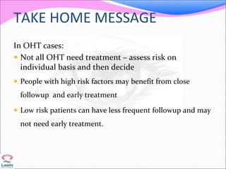 TAKE HOME MESSAGE
In OHT cases:
 Not all OHT need treatment – assess risk on
individual basis and then decide
 People with high risk factors may benefit from close
followup and early treatment
 Low risk patients can have less frequent followup and may
not need early treatment.
 