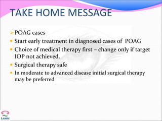 TAKE HOME MESSAGE
POAG cases
 Start early treatment in diagnosed cases of POAG
 Choice of medical therapy first – change only if target
IOP not achieved.
 Surgical therapy safe
 In moderate to advanced disease initial surgical therapy
may be preferred
 