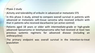 • Phase 2 study
• Activity and tolerability of eribulin in advanced or metastatic STS
• In this phase 3 study, aimed to compare overall survival in patients with
advanced or metastatic soft-tissue sarcoma who received eribulin with
that in patients who received dacarbazine (an active control)
• Patients aged 18 years or older with intermediate-grade or high-grade
advanced liposarcoma or leiomyosarcoma who had received at least two
previous systemic regimens for advanced disease (including an
anthracycline)
• The primary endpoint was overall survival in the intention-to-treat
population
 