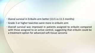 • Overal survival in Eribulin arm better (13.5 vs 11.5 months)
• Grade 3 or higher toxicities were more in eribulin arm
• Overall survival was improved in patients assigned to eribulin compared
with those assigned to an active control, suggesting that eribulin could be
a treatment option for advanced soft-tissue sarcoma
 