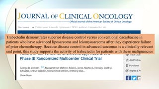 Trabectedin demonstrates superior disease control versus conventional dacarbazine in
patients who have advanced liposarcoma and leiomyosarcoma after they experience failure
of prior chemotherapy. Because disease control in advanced sarcomas is a clinically relevant
end point, this study supports the activity of trabectedin for patients with these malignancies
 