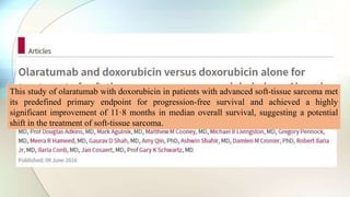 This study of olaratumab with doxorubicin in patients with advanced soft-tissue sarcoma met
its predefined primary endpoint for progression-free survival and achieved a highly
significant improvement of 11·8 months in median overall survival, suggesting a potential
shift in the treatment of soft-tissue sarcoma.
 