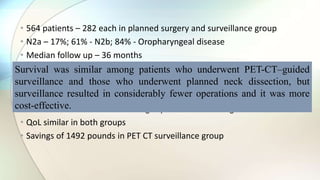 • 564 patients – 282 each in planned surgery and surveillance group
• N2a – 17%; 61% - N2b; 84% - Oropharyngeal disease
• Median follow up – 36 months
• PET CT guidance – fewer neck dissections than planned (54 vs 221)
• Similar rates of surgical complications
• 2 yr OS: 84.9 vs 81.5% - Surveillance vs planned Surgery
• Hazard ratio related to death slightly favoured PET CT guided surveillance
• QoL similar in both groups
• Savings of 1492 pounds in PET CT surveillance group
Survival was similar among patients who underwent PET-CT–guided
surveillance and those who underwent planned neck dissection, but
surveillance resulted in considerably fewer operations and it was more
cost-effective.
 