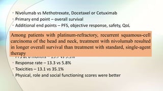 • Nivolumab vs Methotrexate, Docetaxel or Cetuximab
• Primary end point – overall survival
• Additional end points – PFS, objective response, safety, QoL
• Median overall survival – 7.5 vs 5.1 months
• 1 year survival rates were 19% higher with Nivolumab
• PFS at 6 months – 19.7 vs 9.9%
• Response rate – 13.3 vs 5.8%
• Toxicities – 13.1 vs 35.1%
• Physical, role and social functioning scores were better
Among patients with platinum-refractory, recurrent squamous-cell
carcinoma of the head and neck, treatment with nivolumab resulted
in longer overall survival than treatment with standard, single-agent
therapy
 