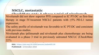 Nivolumab did not show superior PFS compared to IC PT-DC as first-line
therapy in stage IV/recurrent NSCLC patients with ≥5% PD-L1 tumor
expression.
The safety profile of nivolumab was favorable to IC PT-DC and consistent
with previous studies.
Nivolumab plus ipilimumab and nivolumab plus chemotherapy are being
evaluated in a phase 3 trial in previously untreated NSCLC (CheckMate
227).
 
