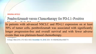 In patients with advanced NSCLC and PD-L1 expression on at least
50% of tumor cells, pembrolizumab was associated with significantly
longer progression-free and overall survival and with fewer adverse
events than was platinum-based chemotherapy.
 