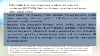 • Median Follow up was 19 months
• Median overall survival: 21.4 vs 16.5 months
• Improved progression free survival and objective response with
cabozantinib
• Grade 3 or 4 toxicities were equal in both groups
• Median overall survival with nivolumab was 25 months vs 19.6 with
everolimus
• Grade 3 or 4 toxicities, progression free survival and objective
response better with nivolumab
• Among patients with previously treated advanced renal-cell carcinoma, overall
survival was longer and fewer grade 3 or 4 adverse events occurred with
nivolumab than with everolimus.
• Treatment with cabozantinib increased overall survival, delayed disease
progression, and improved the objective response compared with everolimus.
Based on these results, cabozantinib should be considered as a new standard-of-
care treatment option for previously treated patients with advanced renal cell
carcinoma. Patients should be monitored for adverse events that might require
dose modifications.
 