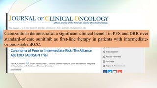 Cabozantinib demonstrated a significant clinical benefit in PFS and ORR over
standard-of-care sunitinib as first-line therapy in patients with intermediate-
or poor-risk mRCC.
 