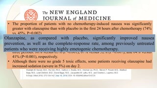 • The proportion of patients with no chemotherapy-induced nausea was significantly
greater with olanzapine than with placebo in the first 24 hours after chemotherapy (74%
vs. 45%, P=0.002)
• The period from 25 to 120 hours after chemotherapy (42% vs. 25%, P=0.002), and the
overall 120-hour period (37% vs. 22%, P=0.002).
• The complete-response rate was also significantly increased with olanzapine during the
three periods: 86% versus 65% (P<0.001), 67% versus 52% (P=0.007), and 64% versus
41% (P<0.001), respectively.
• Although there were no grade 5 toxic effects, some patients receiving olanzapine had
increased sedation (severe in 5%) on day 2.
Olanzapine, as compared with placebo, significantly improved nausea
prevention, as well as the complete-response rate, among previously untreated
patients who were receiving highly emetogenic chemotherapy.
 