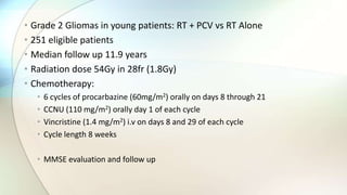 • Grade 2 Gliomas in young patients: RT + PCV vs RT Alone
• 251 eligible patients
• Median follow up 11.9 years
• Radiation dose 54Gy in 28fr (1.8Gy)
• Chemotherapy:
• 6 cycles of procarbazine (60mg/m2) orally on days 8 through 21
• CCNU (110 mg/m2) orally day 1 of each cycle
• Vincristine (1.4 mg/m2) i.v on days 8 and 29 of each cycle
• Cycle length 8 weeks
• MMSE evaluation and follow up
 