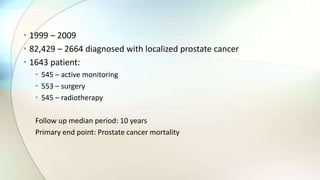 • 1999 – 2009
• 82,429 – 2664 diagnosed with localized prostate cancer
• 1643 patient:
• 545 – active monitoring
• 553 – surgery
• 545 – radiotherapy
Follow up median period: 10 years
Primary end point: Prostate cancer mortality
 