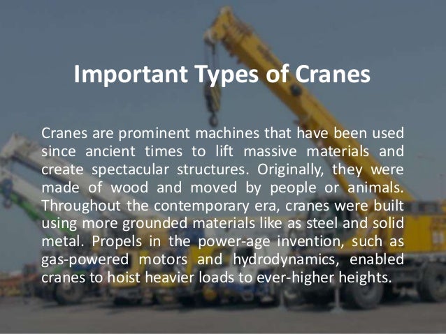 Important Types of Cranes
Cranes are prominent machines that have been used
since ancient times to lift massive materials and
create spectacular structures. Originally, they were
made of wood and moved by people or animals.
Throughout the contemporary era, cranes were built
using more grounded materials like as steel and solid
metal. Propels in the power-age invention, such as
gas-powered motors and hydrodynamics, enabled
cranes to hoist heavier loads to ever-higher heights.
 