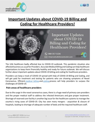 Call now 888-357-3226 (Toll Free)
info@medicalbillersandcoders.com
www.medicalbillersandcoders.com
Copyright ©-2020 MBC. All Rights Reserved1
Important Updates about COVID-19 Billing and
Coding for Healthcare Providers!
The USA healthcare badly affected due to COVID-19 outbreak. This pandemic situation also
affected business as usual for Providers. Accurate Medical Billing and Coding can help healthcare
organizations to keep them financially healthy and ready for future outbreak. We will discuss
further about important updates about COVID-19 billing and coding for healthcare providers.
Providers can keep a track of COVID-19 spread with help of COVID-19 Billing and Coding, and
will get paid for treatment and testing for patients who are showing symptoms of Novel
Coronavirus. Efficient medical billing and coding process will help providers to surpass the
challenges of COVID-19.
Pain areas of healthcare providers
Due to the surge in the novel coronavirus cases, there is a huge need of primary care providers
and the proper medical staff to address the infected Americans and give proper treatment.
Shortage of reserved care facility is another big issue for the healthcare systems to manage the
country’s rising cases of COVID-19. City has seen many mergers - acquisition & closure of
hospitals, leading to shortage of adequate number of beds and the required healthcare staff.
 