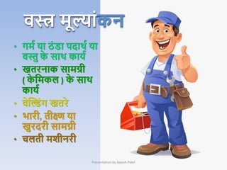 • गमम या ठां डा पदाथम या
िस्तु क
े साथ कायम
• खतरनाक सामग्री
( क
े क्रमकल ) क
े साथ
कायम
• िेक्तडांग खतरे
• िारी, तीक्ष्ण या
खुरदरी सामग्री
• चलती मिीनरी
Presentation by Jayesh Patel
िस्त्र मूल्ाांकन
 