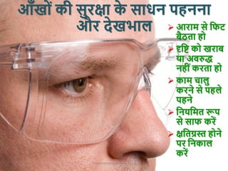 Presentation by Jayesh Patel
आुँखोां की सुरक्षा क
े साधन पहनना
और देखिाल  आराम से क्रिट
बैठता हो
 दृक्रि को खराब
या अिरुद्ध
नहीां करता हो
 काम चालु
करने से पहले
पहने
 क्रनयक्रमत रूप
से साि करें
 क्षक्रतग्रस्त होने
पर क्रनकाल
करें
 