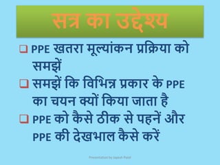सत्र का उद्देश्य
 PPE खतरा मूल्ाांकन प्रक्रिया को
समझें
 समझें क्रक क्रिक्रिन्न प्रकार क
े PPE
का चयन क्ोां क्रकया जाता है
 PPE को क
ै से ठीक से पहनें और
PPE की देखिाल क
ै से करें
Presentation by Jayesh Patel
 