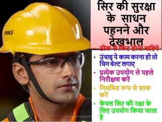 Presentation by Jayesh Patel
क्रसर की सुरक्षा
क
े साधन
पहनने और
देखिाल
• ठीक से क्रिट होना चाक्रहये
• उांचाइ पे काम करना हो तो
क्रचन बेल्ट लगाए
• प्रत्येक उपयोग से पहले
क्रनरीक्षण करें
• क्रनयक्रमत रूप से साि
करें
• क
े िल क्रसर की रक्षा क
े
क्रलए उपयोग क्रकया जाता
है
 
