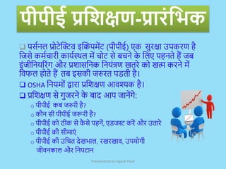 पीपीई प्रक्रिक्षण-प्रारांक्रिक
 पर्सनल प्रोटेक्टिव इक्टिपमेंट (पीपीई) एक र्ुरक्षा उपकरण है
जिर्े कमसचारी कार्सस्थल में चोट र्े बचने क
े जलए पहनते हैं िब
इंिीजनर्ररंग और प्रशार्जनक जनर्ंत्रण खतरे को खत्म करने में
जवफल होते हैं तब इर्की िरुरत पडती है।
 OSHA जनर्मों द्वारा प्रजशक्षण आवश्यक है।
 प्रजशक्षण र्े गुिरने क
े बाद आप िानेंगे:
o पीपीई कब िरुरी है?
o कौन र्ी पीपीई िरूरी है?
o पीपीई को ठीक र्े क
ै र्े पहनें, एडिस्ट करें और उतारे
o पीपीई की र्ीमाएं
o पीपीई की उजचत देखभाल, रखरखाव, उपर्ोगी
िीवनकाल और जनपटान
Presentation by Jayesh Patel
 