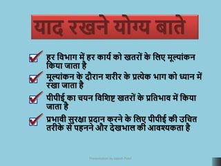 Key Things to Remember
हर क्रििाग में हर कायम को खतरोां क
े क्रलए मूल्ाांकन
क्रकया जाता है
मूल्ाांकन क
े दौरान िरीर क
े प्रत्येक िाग को ध्यान में
रखा जाता है
पीपीई का चयन क्रिक्रिि खतरोां क
े प्रक्रतिाि में क्रकया
जाता है
प्रिािी सुरक्षा प्रदान करने क
े क्रलए पीपीई की उक्रचत
तरीक
े से पहनने और देखिाल की आिश्यकता है
Presentation by Jayesh Patel
याद रखने योग्य बाते
 