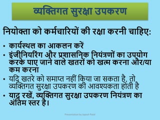 व्यक्तिगत सुरक्षा उपकरण
Presentation by Jayesh Patel
क्रनयोिा को कममचाररयोां की रक्षा करनी चाक्रहए:
• कायमस्थल का आकलन करें
• इांजीक्रनयररांग और प्रिासक्रनक क्रनयांत्रणोां का उपयोग
करक
े पाए जाने िाले खतरोां को खत्म करना और/या
कम करना
• र्जद खतरे को र्माप्त नहीं जकर्ा िा र्कता है, तो
व्यक्टिगत र्ुरक्षा उपकरण की आवश्यकता होती है
• याद रखें, व्यक्तिगत सुरक्षा उपकरण क्रनयांत्रण का
अांक्रतम स्तर है।
 