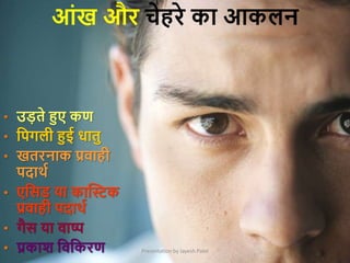 Presentation by Jayesh Patel
आांख और चेहरे का आकलन
• उड़ते हुए कण
• क्रपगली हुई धातु
• खतरनाक प्रिाही
पदाथम
• एक्रसड या काक्तिक
प्रिाही पदाथम
• गैस या िाष्प
• प्रकाि क्रिक्रकरण
 