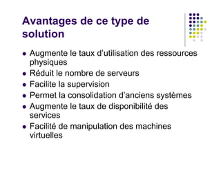 Avantages de ce type de
solution
 Augmente le taux d’utilisation des ressources
 physiques
 Réduit le nombre de serveurs
 Facilite la supervision
 Permet la consolidation d’anciens systèmes
 Augmente le taux de disponibilité des
 services
 Facilité de manipulation des machines
 virtuelles
 