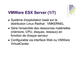 VMWare ESX Server (1/7)
 Système d'exploitation basé sur la
 distribution Linux Redhat : VMKERNEL
 Gére l'ensemble des ressources matérielles
 (mémoire, CPU, disques, réseaux) en
 fonction de chaque serveur
 Configurable via interface Web ou VMWare
 VirtualCenter.
 