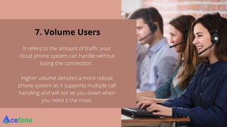 7. Volume Users
It refers to the amount of traffic your
cloud phone system can handle without
losing the connection.
Higher volume denotes a more robust
phone system as it supports multiple call
handling and will not let you down when
you need it the most.
 