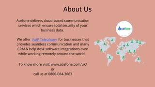 About Us
Acefone delivers cloud-based communication
services which ensure total security of your
business data.
We offer for businesses that
provides seamless communication and many
CRM & help desk software integrations even
while working remotely around the world.
VoIP Telephony
To know more visit: www.acefone.com/uk/
or
call us at 0800-084-3663
 