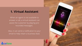 1. Virtual Assistant
When an agent is not available to
answer a call, a virtual assistant can
assist the customer by playing pre-
recorded messages.
Also, it can send a notification to your
email to help retain a business lead.
 