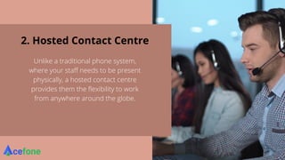 2. Hosted Contact Centre
Unlike a traditional phone system,
where your staff needs to be present
physically, a hosted contact centre
provides them the flexibility to work
from anywhere around the globe.
 