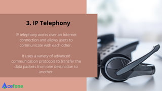 3. IP Telephony
IP telephony works over an Internet
connection and allows users to
communicate with each other.
It uses a variety of advanced
communication protocols to transfer the
data packets from one destination to
another.
 