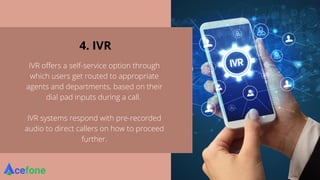 4. IVR
IVR offers a self-service option through
which users get routed to appropriate
agents and departments, based on their
dial pad inputs during a call.
IVR systems respond with pre-recorded
audio to direct callers on how to proceed
further.
 