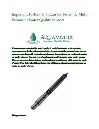 Important Factors That Can Be Tested by Multi
Parameter Water Quality Sensors
Water testing or analysis of the water’s quality is carried out to cater to the regulatory
requirements and for the maintenance of safety. Irrespective of the source of water, you can
test your water for specific contaminants of concern. Several devices are available for testing
the quality of water. One such type of equipment is multi parameter water quality sensors.
There are numerous factors that you need to take into consideration while testing the quality
of water. Given below the different factors you will have to take into account when you are
testing the quality of water.
Temperature
 