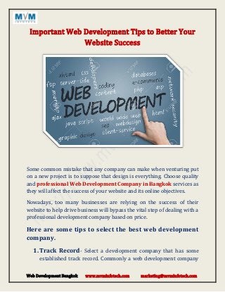 Web Development Bangkok www.mvminfotech.com marketing@mvminfotech.com
Important Web Development Tips to Better Your
Website Success
Some common mistake that any company can make when venturing put
on a new project is to suppose that design is everything. Choose quality
and professional Web Development Company in Bangkok services as
they will affect the success of your website and its online objectives.
Nowadays, too many businesses are relying on the success of their
website to help drive business will bypass the vital step of dealing with a
professional development company based on price.
Here are some tips to select the best web development
company.
1. Track Record- Select a development company that has some
established track record. Commonly a web development company
 