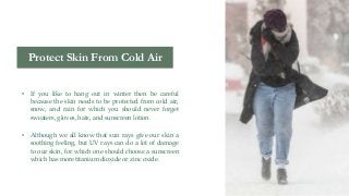 • If you like to hang out in winter then be careful
because the skin needs to be protected from cold air,
snow, and rain for which you should never forget
sweaters, gloves, hats, and sunscreen lotion.
• Although we all know that sun rays give our skin a
soothing feeling, but UV rays can do a lot of damage
to our skin, for which one should choose a sunscreen
which has more titanium dioxide or zinc oxide.
Protect Skin From Cold Air
 