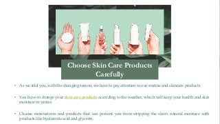 • As we told you, with the changing season, we have to pay attention to our routine and skincare products.
• You have to change your skin care products according to the weather, which will keep your health and skin
moisture in winter.
• Choose moisturizers and products that can prevent you from stripping the skin's natural moisture with
products like hyaluronic acid and glycerin.
Choose Skin Care Products
Carefully
 