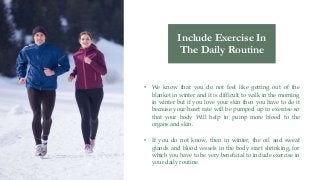 • We know that you do not feel like getting out of the
blanket in winter and it is difficult to walk in the morning
in winter but if you love your skin then you have to do it
because your heart rate will be pumped up to exercise so
that your body Will help to pump more blood to the
organs and skin.
• If you do not know, then in winter, the oil and sweat
glands and blood vessels in the body start shrinking, for
which you have to be very beneficial to include exercise in
your daily routine.
Include Exercise In
The Daily Routine
 