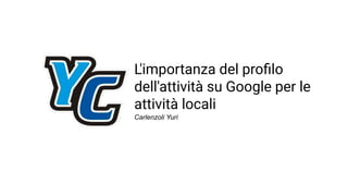L'importanza del proﬁlo
dell'attività su Google per le
attività locali
Carlenzoli Yuri
 