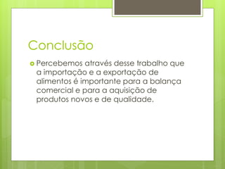 Conclusão 
 Percebemos através desse trabalho que 
a importação e a exportação de 
alimentos é importante para a balança 
comercial e para a aquisição de 
produtos novos e de qualidade. 
 