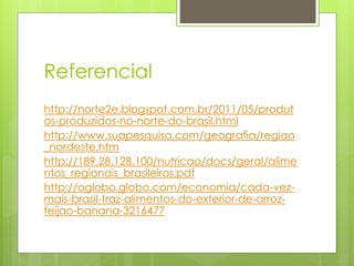 Referencial 
http://norte2e.blogspot.com.br/2011/05/produt 
os-produzidos-no-norte-do-brasil.html 
http://www.suapesquisa.com/geografia/regiao 
_nordeste.htm 
http://189.28.128.100/nutricao/docs/geral/alime 
ntos_regionais_brasileiros.pdf 
http://oglobo.globo.com/economia/cada-vez-mais- 
brasil-traz-alimentos-do-exterior-de-arroz-feijao- 
banana-3216477 
