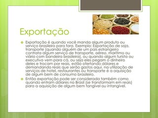 Exportação 
 Exportação é quando você manda algum produto ou 
serviço brasileiro para fora. Exemplo: Exportação de soja, 
transporte (quando alguém de um país estrangeiro 
contrata algum serviço de transporte, aéreo, marítimo ou 
viário com bandeira brasileira), ou quando algum turista ou 
executivo vem para cá, ou seja eles pegam o dinheiro 
deles e trocam por reais, estão ofertando dólares e 
demandando reais que serão gastos aqui, na utilização de 
serviços de hotel, restaurantes ou transporte é a aquisição 
de algum bem de consumo brasileiro. 
 Então exportação pode ser considerada também como 
quando entram dólares no Brasil (se transformam em reais) 
para a aquisição de algum bem tangível ou intangível. 
 