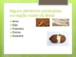 Alguns alimentos produzidos 
na região norte do Brasil 
 Arroz 
 Soja 
 Cupuaçu 
 Cacau 
 Guaraná 
 