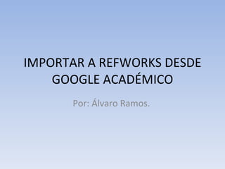 IMPORTAR A REFWORKS DESDE GOOGLE ACADÉMICO Por: Álvaro Ramos.  