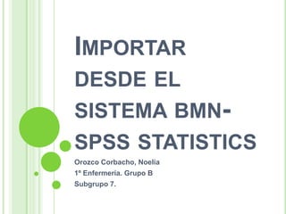 IMPORTAR
DESDE EL
SISTEMA BMN-
SPSS STATISTICS
Orozco Corbacho, Noelia
1º Enfermería. Grupo B
Subgrupo 7.
 