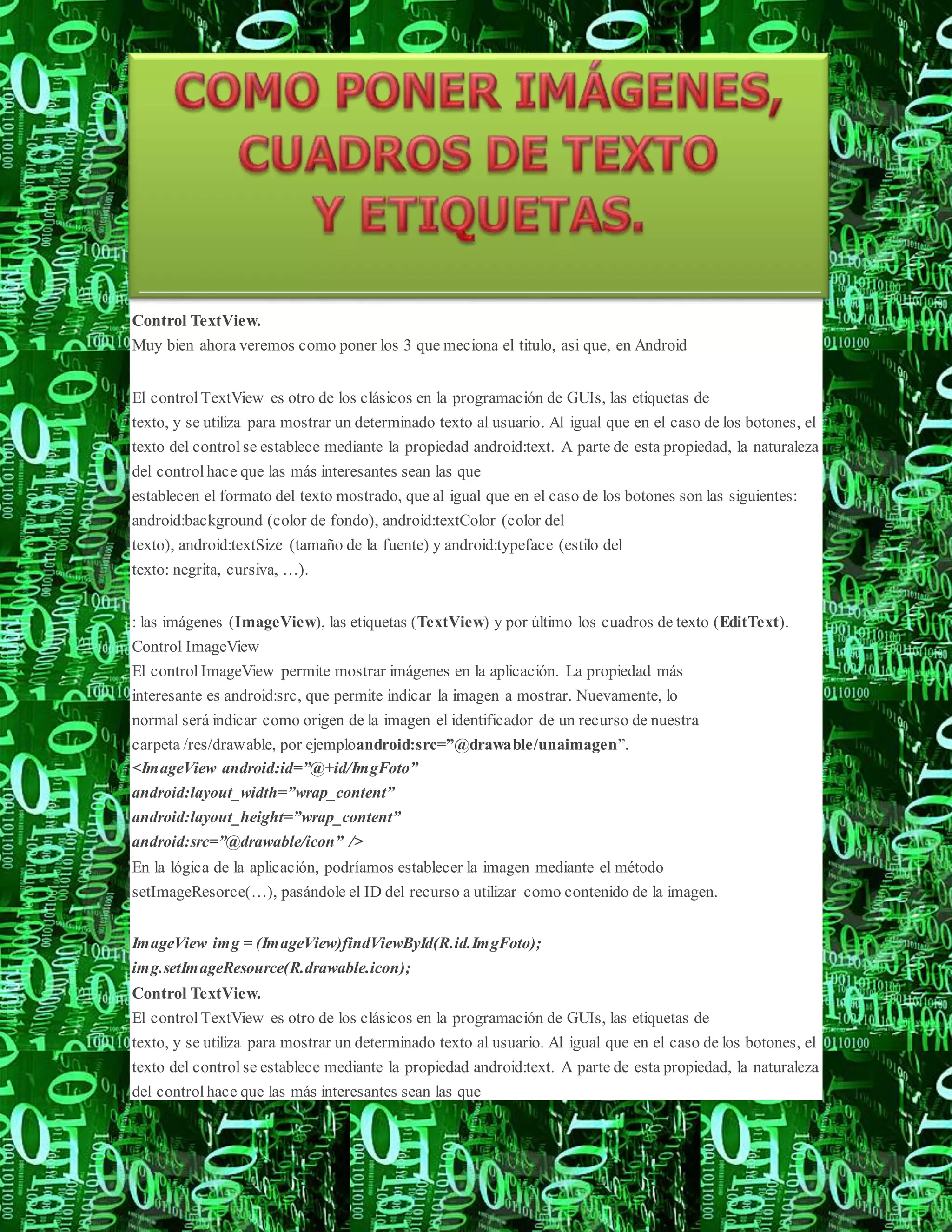Control TextView.
Muy bien ahora veremos como poner los 3 que meciona el titulo, asi que, en Android
El control TextView es otro de los clásicos en la programación de GUIs, las etiquetas de
texto, y se utiliza para mostrar un determinado texto al usuario. Al igual que en el caso de los botones, el
texto del control se establece mediante la propiedad android:text. A parte de esta propiedad, la naturaleza
del control hace que las más interesantes sean las que
establecen el formato del texto mostrado, que al igual que en el caso de los botones son las siguientes:
android:background (color de fondo), android:textColor (color del
texto), android:textSize (tamaño de la fuente) y android:typeface (estilo del
texto: negrita, cursiva, …).
: las imágenes (ImageView), las etiquetas (TextView) y por último los cuadros de texto (EditText).
Control ImageView
El control ImageView permite mostrar imágenes en la aplicación. La propiedad más
interesante es android:src, que permite indicar la imagen a mostrar. Nuevamente, lo
normal será indicar como origen de la imagen el identificador de un recurso de nuestra
carpeta /res/drawable, por ejemploandroid:src=”@drawable/unaimagen”.
<ImageView android:id=”@+id/ImgFoto”
android:layout_width=”wrap_content”
android:layout_height=”wrap_content”
android:src=”@drawable/icon” />
En la lógica de la aplicación, podríamos establecer la imagen mediante el método
setImageResorce(…), pasándole el ID del recurso a utilizar como contenido de la imagen.
ImageView img = (ImageView)findViewById(R.id.ImgFoto);
img.setImageResource(R.drawable.icon);
Control TextView.
El control TextView es otro de los clásicos en la programación de GUIs, las etiquetas de
texto, y se utiliza para mostrar un determinado texto al usuario. Al igual que en el caso de los botones, el
texto del control se establece mediante la propiedad android:text. A parte de esta propiedad, la naturaleza
del control hace que las más interesantes sean las que
 